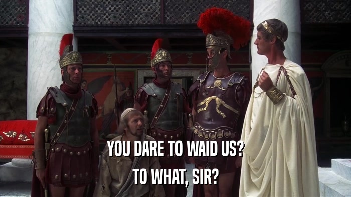 YOU DARE TO WAID US? TO WHAT, SIR? 