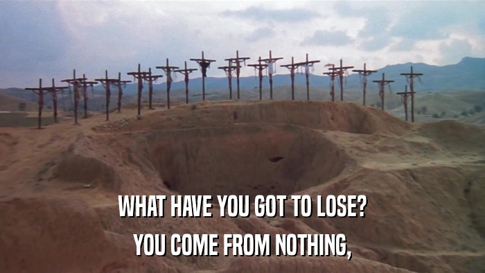 WHAT HAVE YOU GOT TO LOSE? YOU COME FROM NOTHING, 