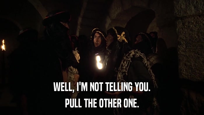 WELL, I'M NOT TELLING YOU. PULL THE OTHER ONE. 