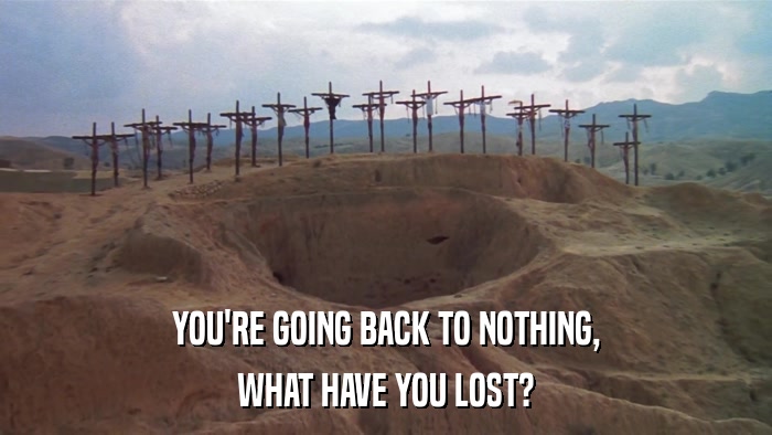 YOU'RE GOING BACK TO NOTHING, WHAT HAVE YOU LOST? 