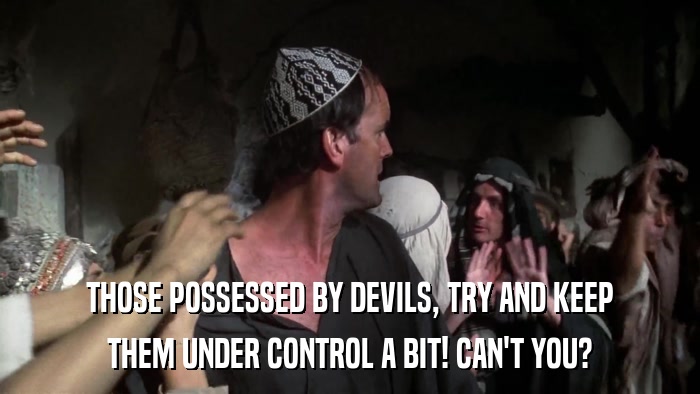 THOSE POSSESSED BY DEVILS, TRY AND KEEP THEM UNDER CONTROL A BIT! CAN'T YOU? 