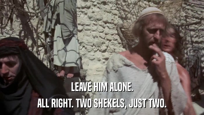 LEAVE HIM ALONE. ALL RIGHT. TWO SHEKELS, JUST TWO. 