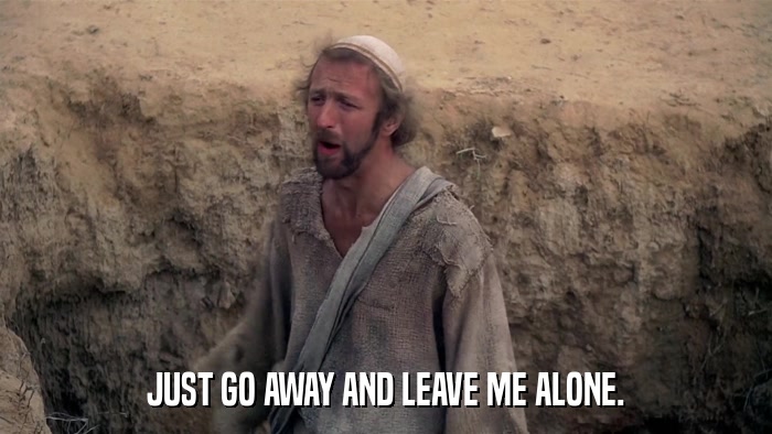 JUST GO AWAY AND LEAVE ME ALONE.  