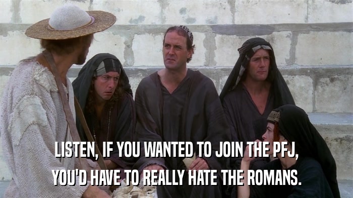 LISTEN, IF YOU WANTED TO JOIN THE PFJ, YOU'D HAVE TO REALLY HATE THE ROMANS. 