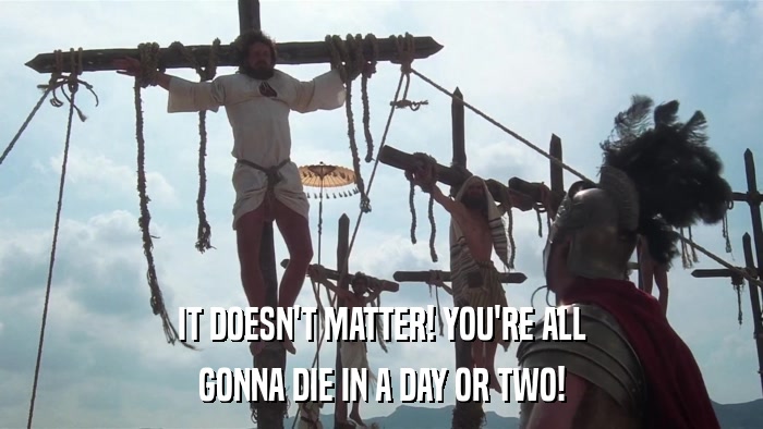 IT DOESN'T MATTER! YOU'RE ALL GONNA DIE IN A DAY OR TWO! 