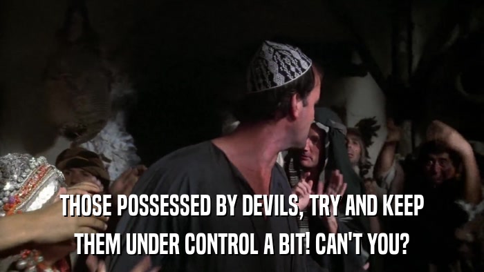 THOSE POSSESSED BY DEVILS, TRY AND KEEP THEM UNDER CONTROL A BIT! CAN'T YOU? 
