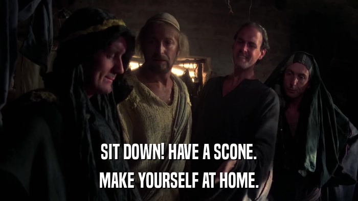 SIT DOWN! HAVE A SCONE. MAKE YOURSELF AT HOME. 