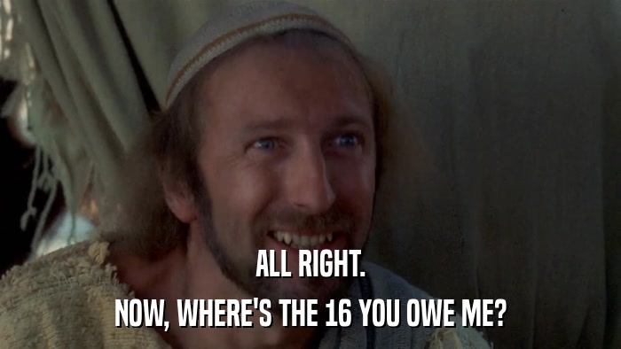 ALL RIGHT. NOW, WHERE'S THE 16 YOU OWE ME? 