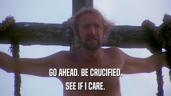 GO AHEAD. BE CRUCIFIED. SEE IF I CARE. 