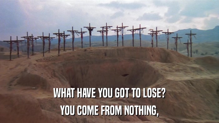 WHAT HAVE YOU GOT TO LOSE? YOU COME FROM NOTHING, 