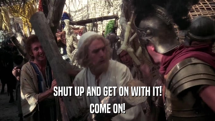 SHUT UP AND GET ON WITH IT! COME ON! 