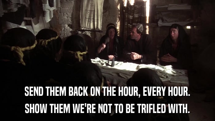 SEND THEM BACK ON THE HOUR, EVERY HOUR. SHOW THEM WE'RE NOT TO BE TRIFLED WITH. 