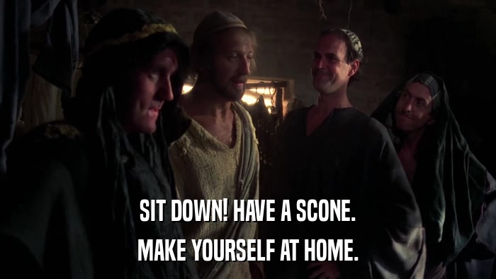 SIT DOWN! HAVE A SCONE. MAKE YOURSELF AT HOME. 
