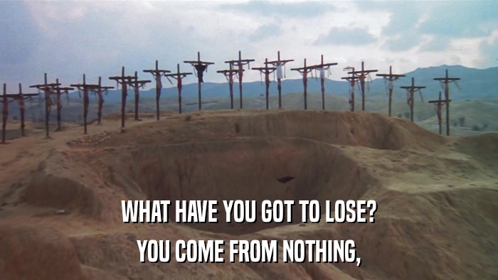 WHAT HAVE YOU GOT TO LOSE? YOU COME FROM NOTHING, 