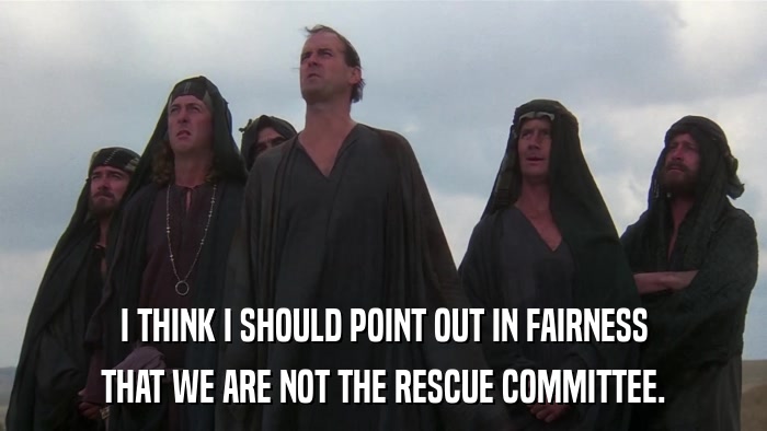 I THINK I SHOULD POINT OUT IN FAIRNESS THAT WE ARE NOT THE RESCUE COMMITTEE. 