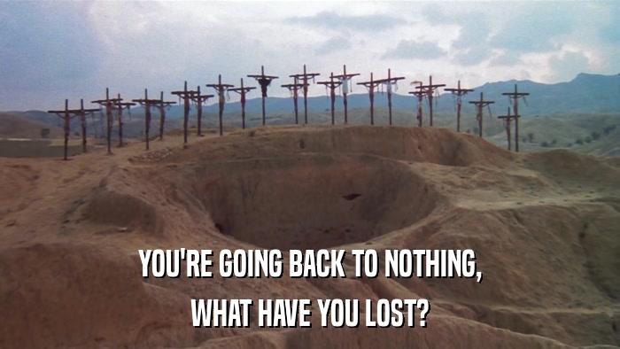 YOU'RE GOING BACK TO NOTHING, WHAT HAVE YOU LOST? 