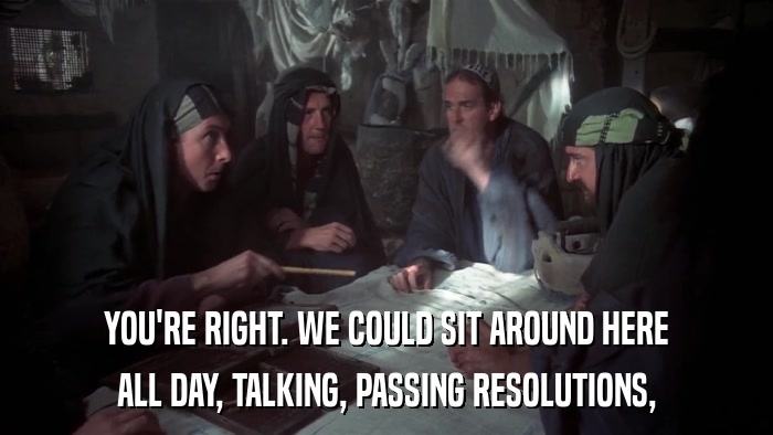 YOU'RE RIGHT. WE COULD SIT AROUND HERE ALL DAY, TALKING, PASSING RESOLUTIONS, 