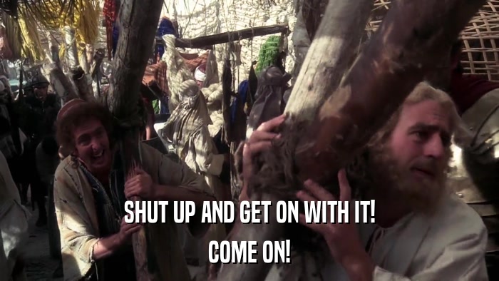 SHUT UP AND GET ON WITH IT! COME ON! 