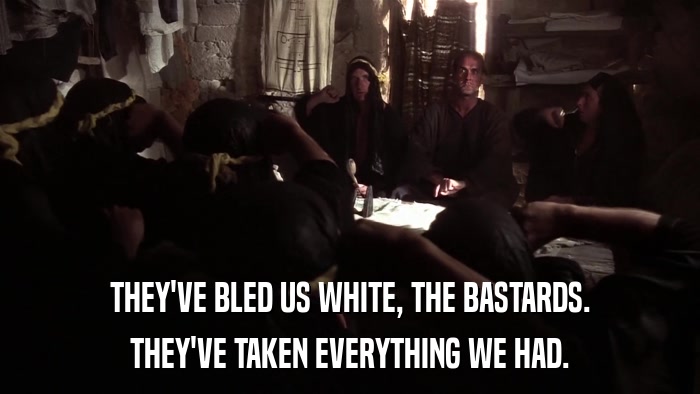 THEY'VE BLED US WHITE, THE BASTARDS. THEY'VE TAKEN EVERYTHING WE HAD. 