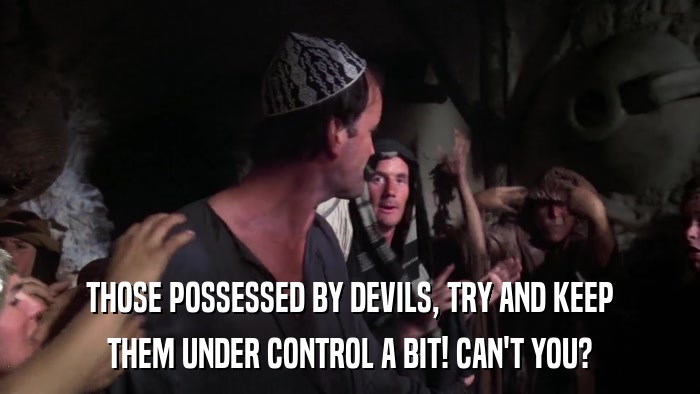 THOSE POSSESSED BY DEVILS, TRY AND KEEP THEM UNDER CONTROL A BIT! CAN'T YOU? 