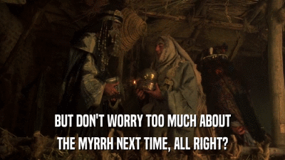 BUT DON'T WORRY TOO MUCH ABOUT THE MYRRH NEXT TIME, ALL RIGHT? 