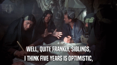 WELL, QUITE FRANKLY, SIBLINGS, I THINK FIVE YEARS IS OPTIMISTIC, 