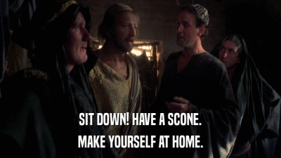 SIT DOWN! HAVE A SCONE. MAKE YOURSELF AT HOME. 