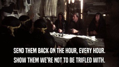 SEND THEM BACK ON THE HOUR, EVERY HOUR. SHOW THEM WE'RE NOT TO BE TRIFLED WITH. 