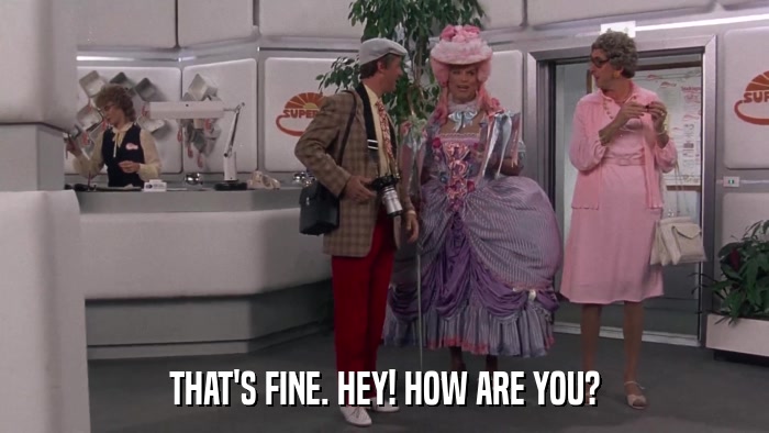 THAT'S FINE. HEY! HOW ARE YOU?  