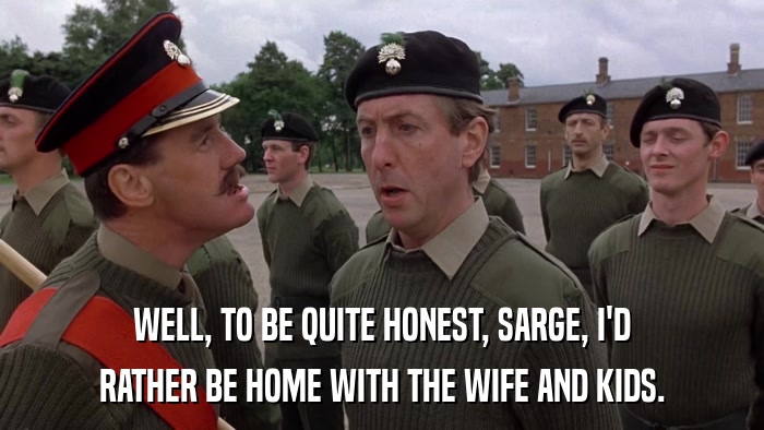 WELL, TO BE QUITE HONEST, SARGE, I'D RATHER BE HOME WITH THE WIFE AND KIDS. 