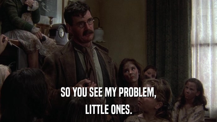SO YOU SEE MY PROBLEM, LITTLE ONES. 