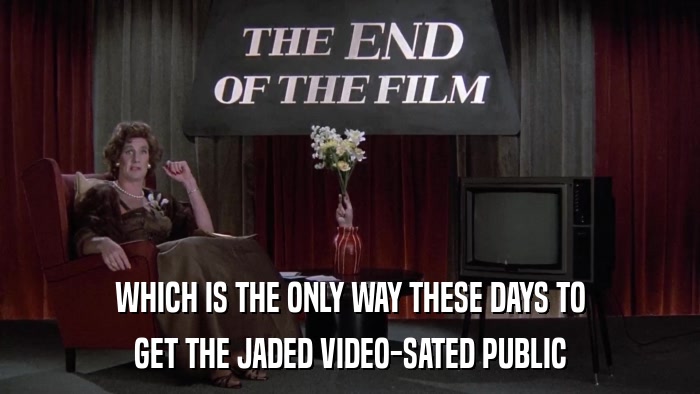WHICH IS THE ONLY WAY THESE DAYS TO GET THE JADED VIDEO-SATED PUBLIC 