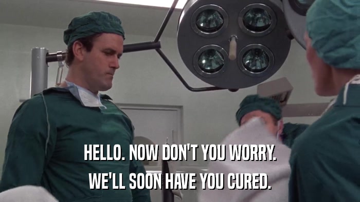 HELLO. NOW DON'T YOU WORRY. WE'LL SOON HAVE YOU CURED. 