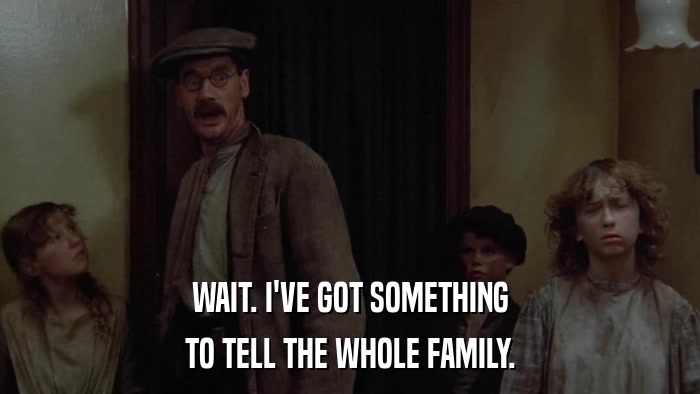 WAIT. I'VE GOT SOMETHING TO TELL THE WHOLE FAMILY. 