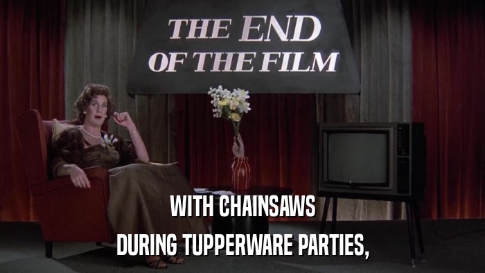 WITH CHAINSAWS DURING TUPPERWARE PARTIES, 