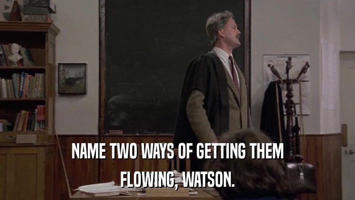 NAME TWO WAYS OF GETTING THEM FLOWING, WATSON. 