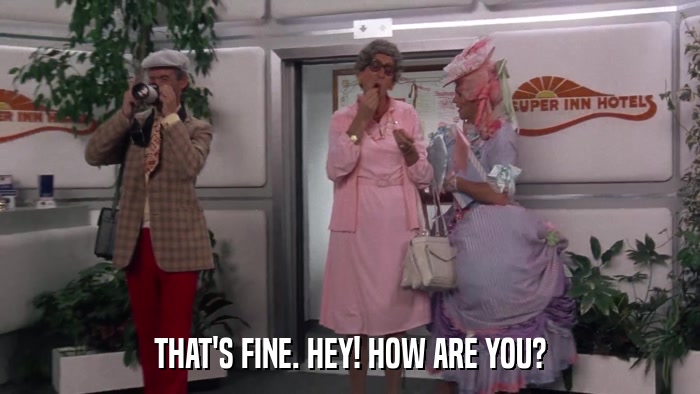 THAT'S FINE. HEY! HOW ARE YOU?  
