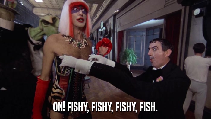 ON! FISHY, FISHY, FISHY, FISH.  