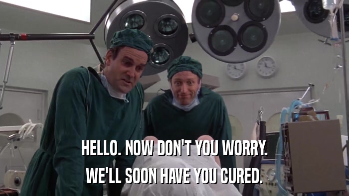 HELLO. NOW DON'T YOU WORRY. WE'LL SOON HAVE YOU CURED. 