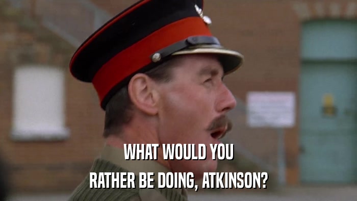 WHAT WOULD YOU RATHER BE DOING, ATKINSON? 