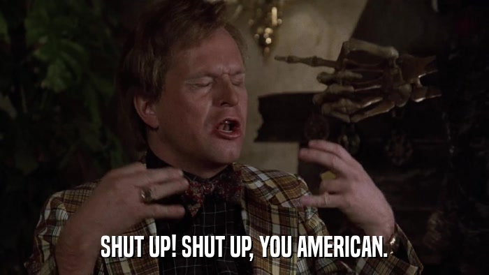 SHUT UP! SHUT UP, YOU AMERICAN.  