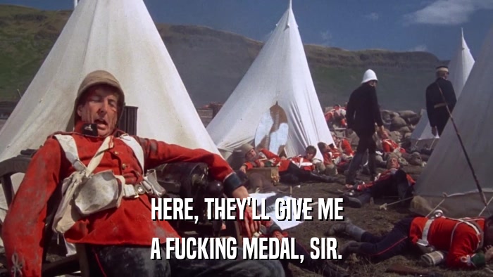 HERE, THEY'LL GIVE ME A FUCKING MEDAL, SIR. 