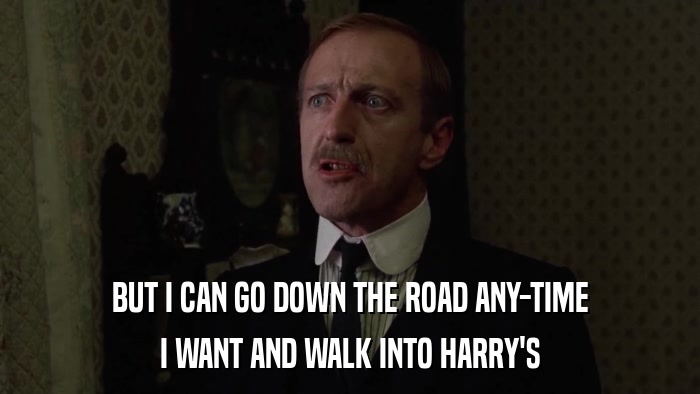 BUT I CAN GO DOWN THE ROAD ANY-TIME I WANT AND WALK INTO HARRY'S 