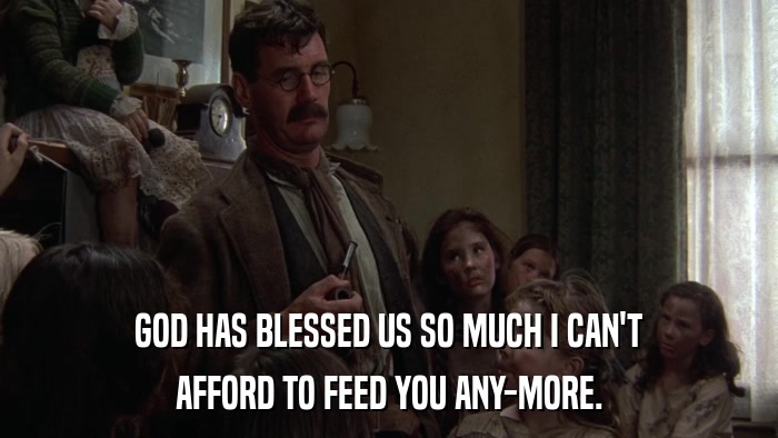 GOD HAS BLESSED US SO MUCH I CAN'T AFFORD TO FEED YOU ANY-MORE. 