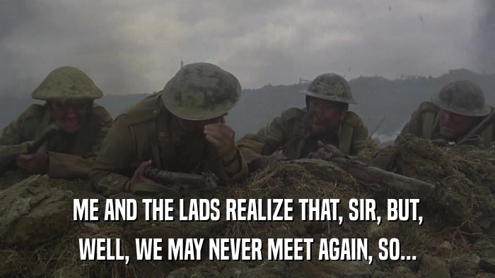 ME AND THE LADS REALIZE THAT, SIR, BUT, WELL, WE MAY NEVER MEET AGAIN, SO... 