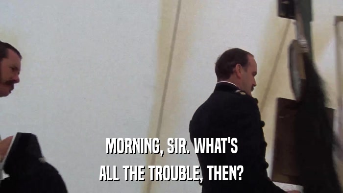 MORNING, SIR. WHAT'S ALL THE TROUBLE, THEN? 