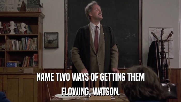 NAME TWO WAYS OF GETTING THEM FLOWING, WATSON. 