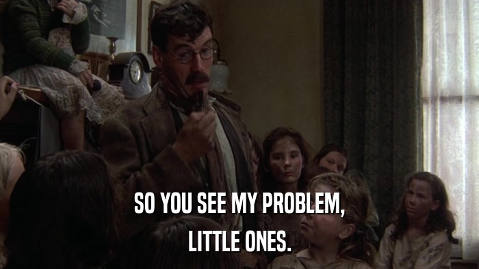 SO YOU SEE MY PROBLEM, LITTLE ONES. 