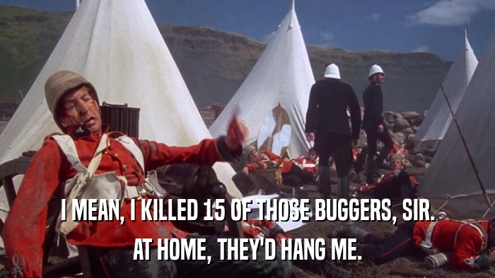 I MEAN, I KILLED 15 OF THOSE BUGGERS, SIR. AT HOME, THEY'D HANG ME. 