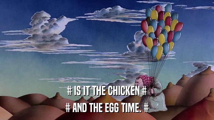 # IS IT THE CHICKEN # # AND THE EGG TIME. # 
